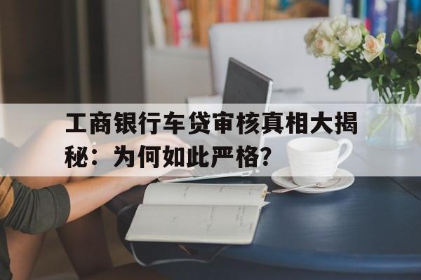 工商银行车贷审核真相大揭秘：为何如此严格？