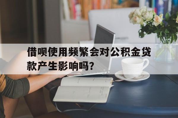 借呗使用频繁会对公积金贷款产生影响吗？