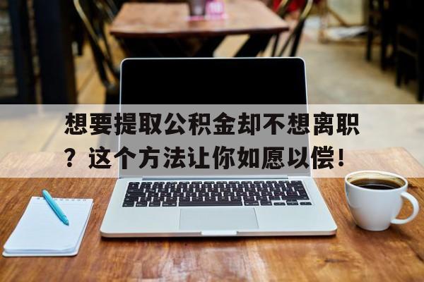 想要提取公积金却不想离职？这个方法让你如愿以偿！