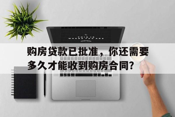 购房贷款已批准，你还需要多久才能收到购房合同？