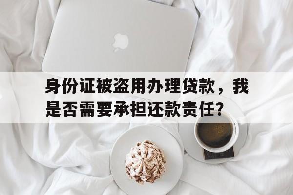 身份证被盗用办理贷款，我是否需要承担还款责任？