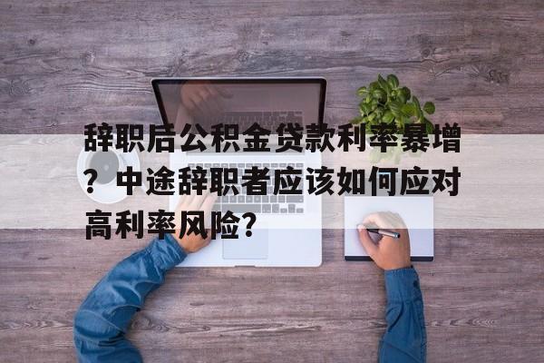 辞职后公积金贷款利率暴增？中途辞职者应该如何应对高利率风险？