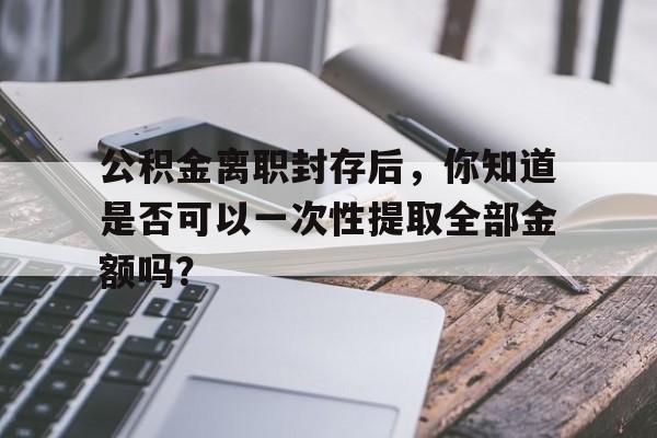 公积金离职封存后，你知道是否可以一次性提取全部金额吗？