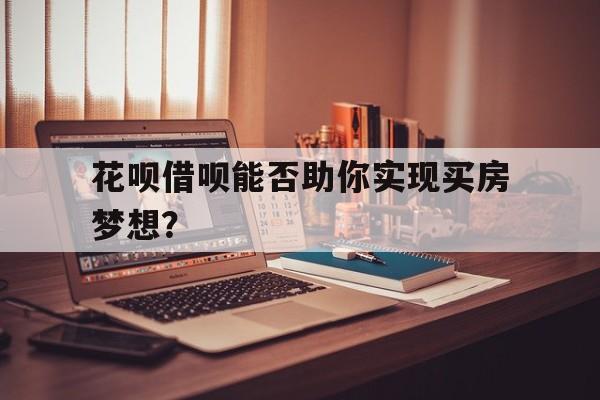 花呗借呗能否助你实现买房梦想？