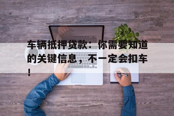 车辆抵押贷款：你需要知道的关键信息，不一定会扣车！