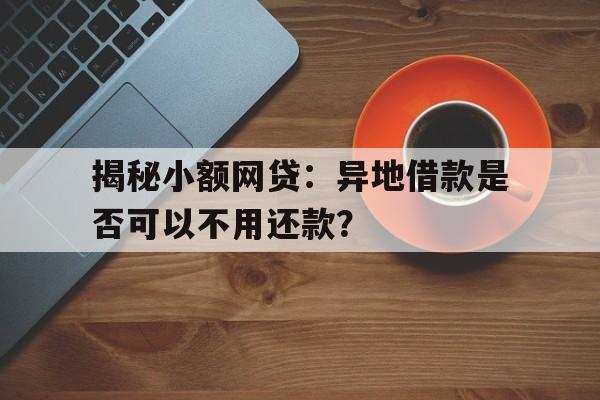 揭秘小额网贷：异地借款是否可以不用还款？