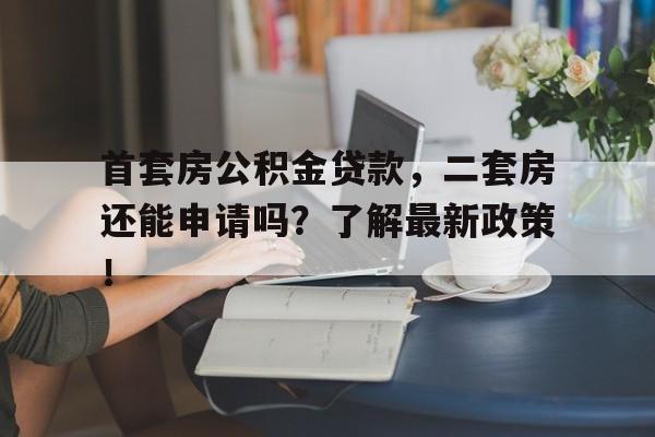 首套房公积金贷款，二套房还能申请吗？了解最新政策！