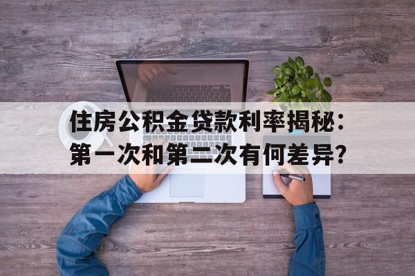 住房公积金贷款利率揭秘：第一次和第二次有何差异？