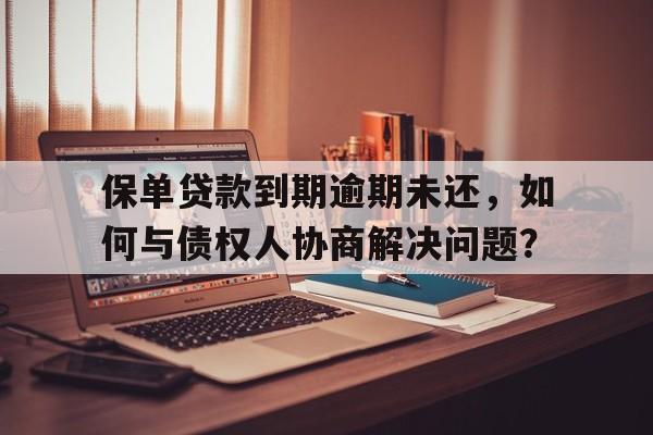 保单贷款到期逾期未还，如何与债权人协商解决问题？