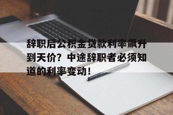 辞职后公积金贷款利率飙升到天价？中途辞职者必须知道的利率变动！