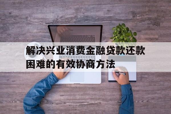 解决兴业消费金融贷款还款困难的有效协商方法