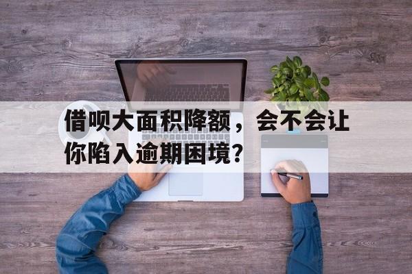 借呗大面积降额，会不会让你陷入逾期困境？