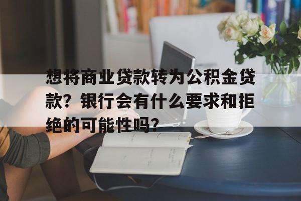 想将商业贷款转为公积金贷款？银行会有什么要求和拒绝的可能性吗？