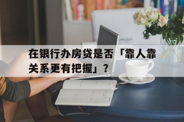 在银行办房贷是否「靠人靠关系更有把握」？