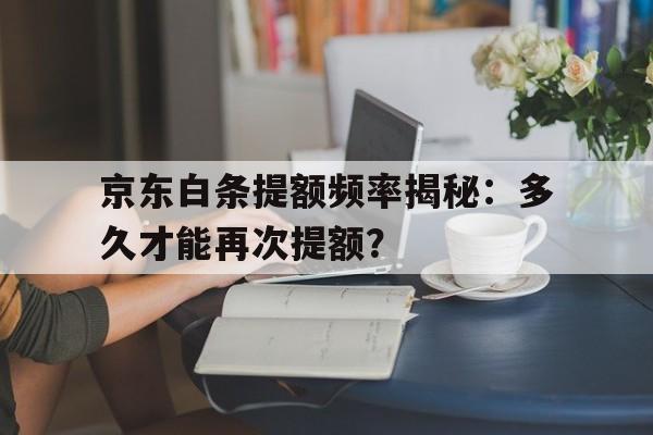 京东白条提额频率揭秘：多久才能再次提额？