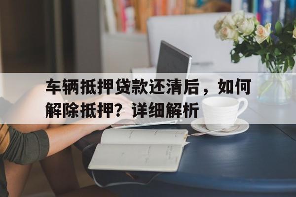 车辆抵押贷款还清后，如何解除抵押？详细解析