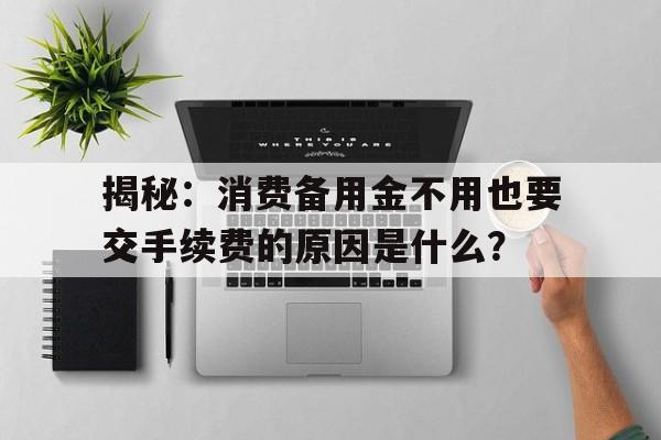 揭秘：消费备用金不用也要交手续费的原因是什么？