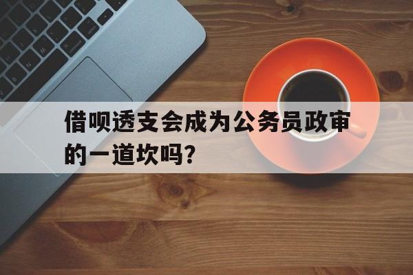 借呗透支会成为公务员政审的一道坎吗？