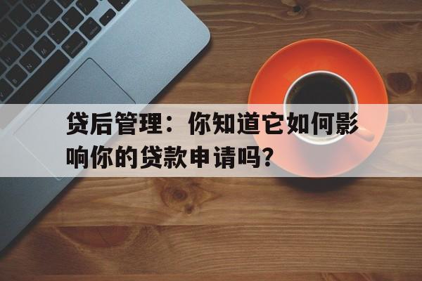 贷后管理：你知道它如何影响你的贷款申请吗？