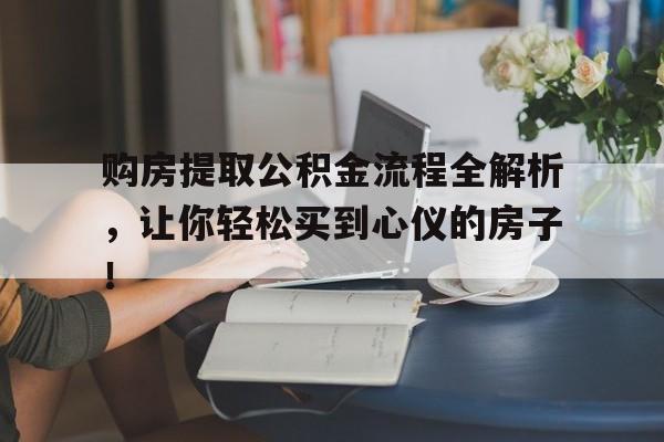 购房提取公积金流程全解析，让你轻松买到心仪的房子！