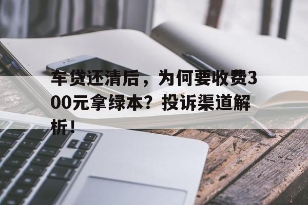 车贷还清后，为何要收费300元拿绿本？投诉渠道解析！