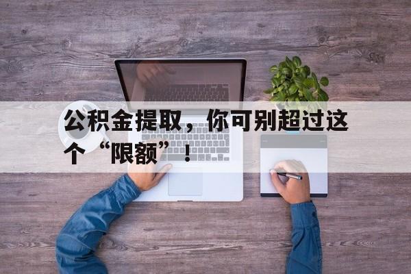 公积金提取，你可别超过这个“限额”！