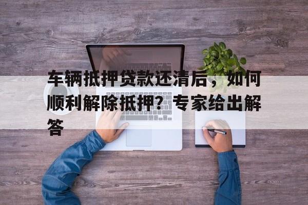 车辆抵押贷款还清后，如何顺利解除抵押？专家给出解答