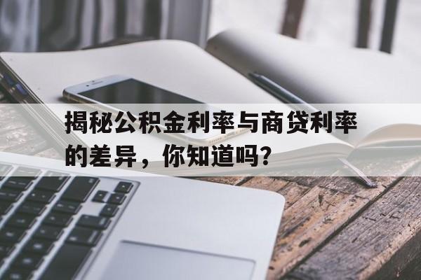 揭秘公积金利率与商贷利率的差异，你知道吗？