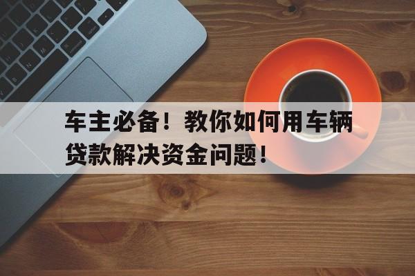 车主必备！教你如何用车辆贷款解决资金问题！