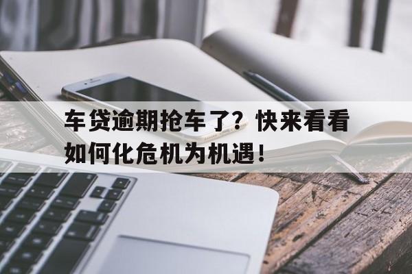 车贷逾期抢车了？快来看看如何化危机为机遇！