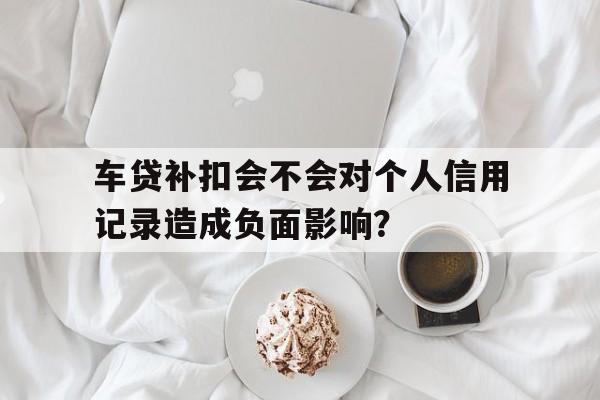 车贷补扣会不会对个人信用记录造成负面影响？