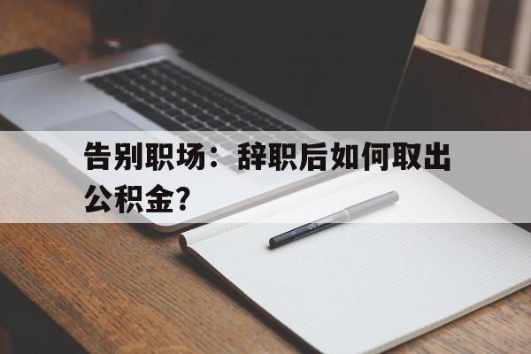 告别职场：辞职后如何取出公积金？