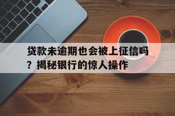 贷款未逾期也会被上征信吗？揭秘银行的惊人操作