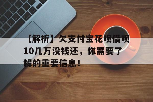 【解析】欠支付宝花呗借呗10几万没钱还，你需要了解的重要信息！