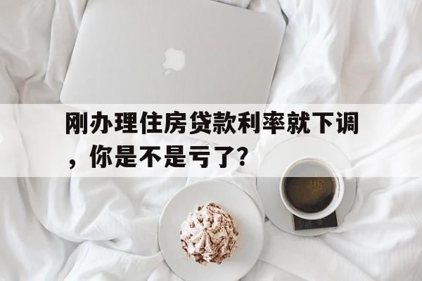 刚办理住房贷款利率就下调，你是不是亏了？