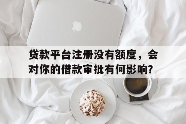 贷款平台注册没有额度，会对你的借款审批有何影响？