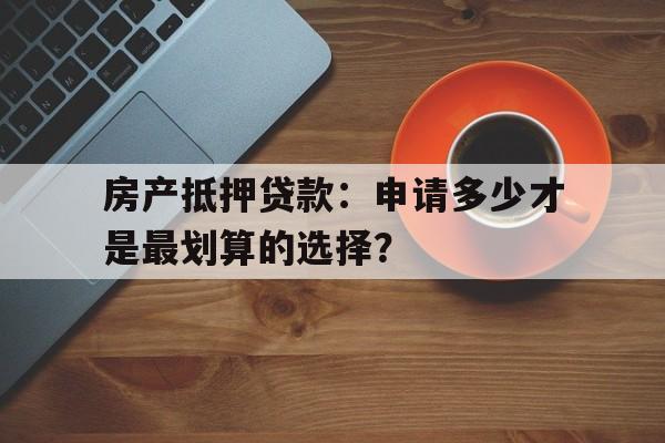 房产抵押贷款：申请多少才是最划算的选择？