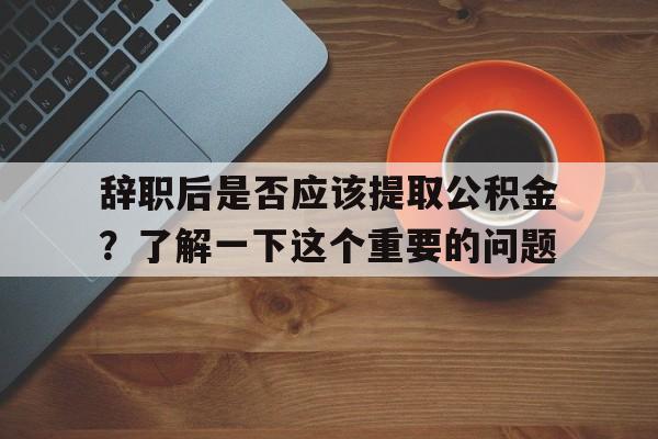 辞职后是否应该提取公积金？了解一下这个重要的问题