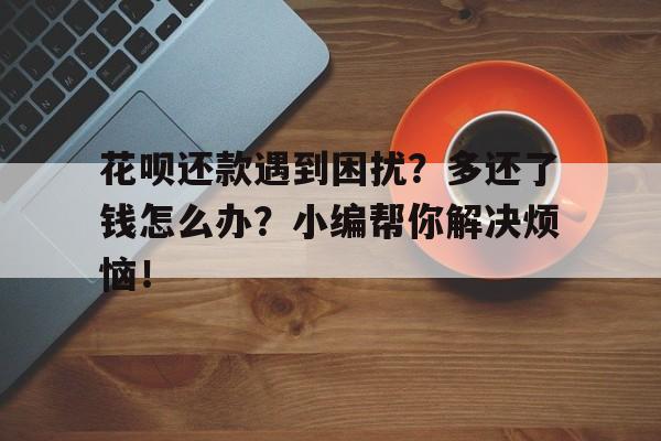 花呗还款遇到困扰？多还了钱怎么办？小编帮你解决烦恼！