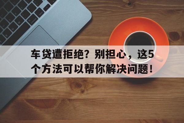 车贷遭拒绝？别担心，这5个方法可以帮你解决问题！