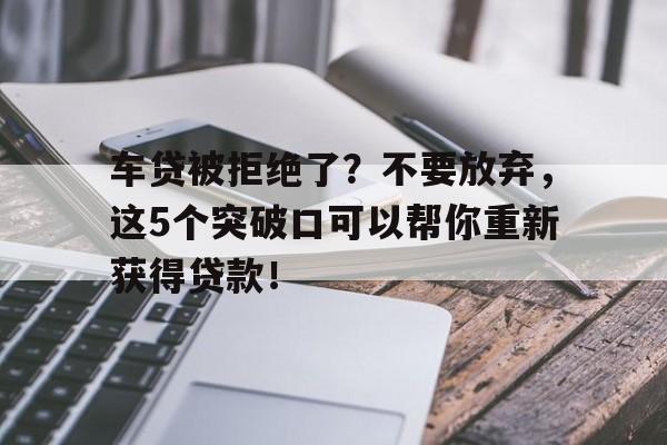 车贷被拒绝了？不要放弃，这5个突破口可以帮你重新获得贷款！