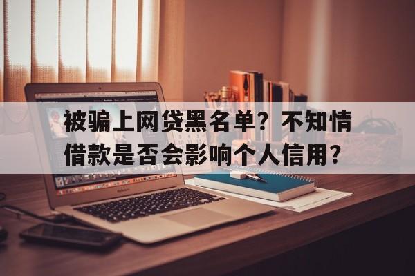 被骗上网贷黑名单？不知情借款是否会影响个人信用？