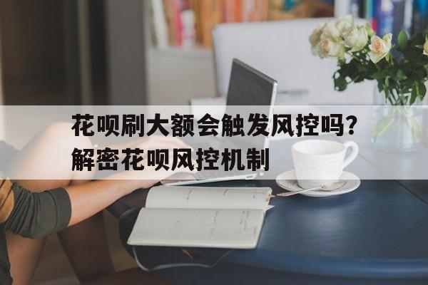 花呗刷大额会触发风控吗？解密花呗风控机制