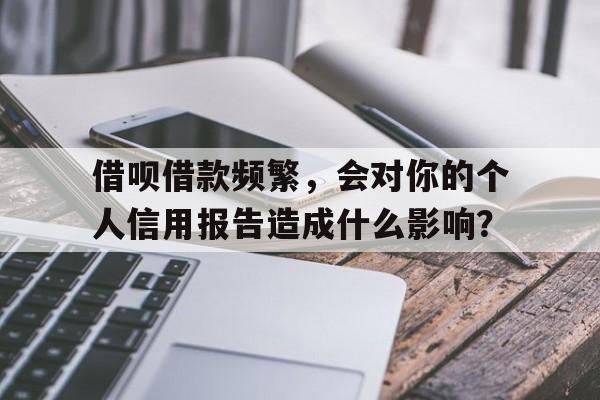 借呗借款频繁，会对你的个人信用报告造成什么影响？