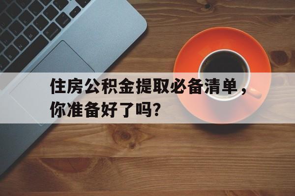 住房公积金提取必备清单，你准备好了吗？