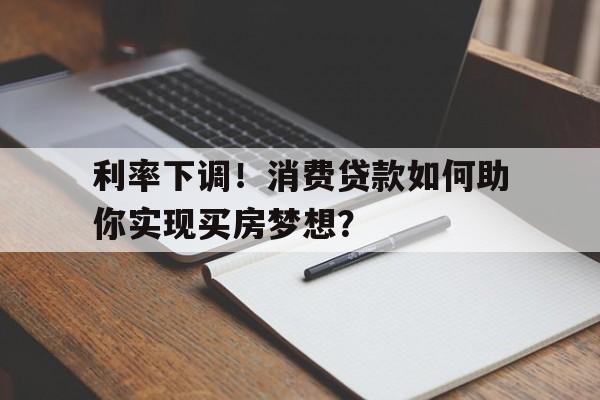 利率下调！消费贷款如何助你实现买房梦想？