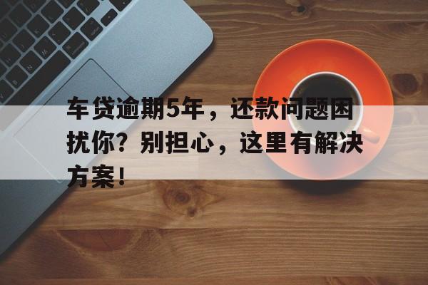 车贷逾期5年，还款问题困扰你？别担心，这里有解决方案！