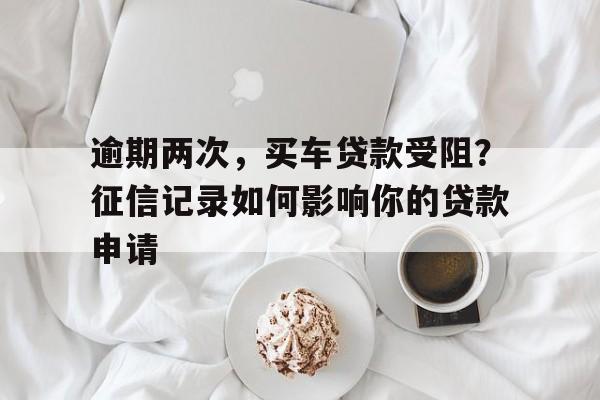 逾期两次，买车贷款受阻？征信记录如何影响你的贷款申请