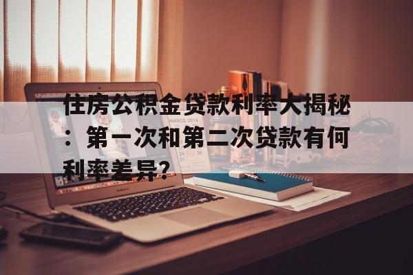 住房公积金贷款利率大揭秘：第一次和第二次贷款有何利率差异？