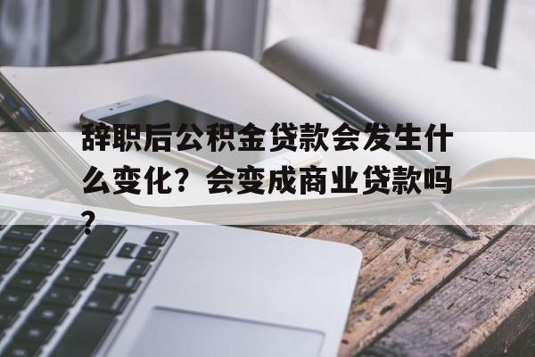 辞职后公积金贷款会发生什么变化？会变成商业贷款吗？